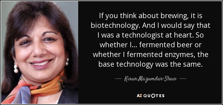 If you think about brewing, it is biotechnology. And I would say that I was a technologist at heart. So whether I... fermented beer or whether I fermented enzymes, the base technology was the same. - Kiran Mazumdar-Shaw