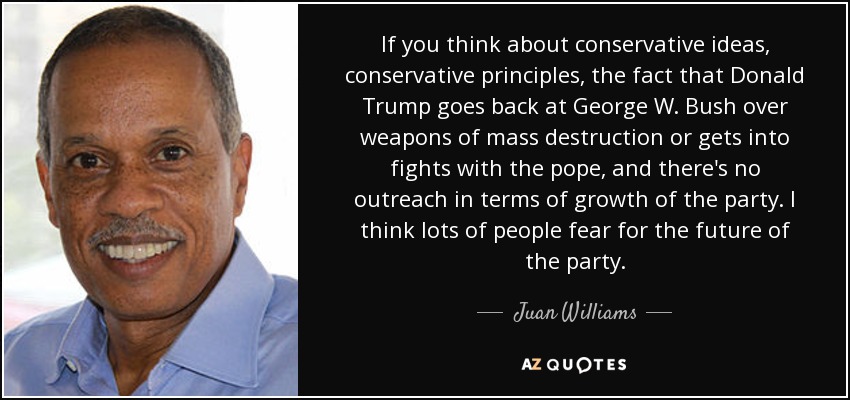 If you think about conservative ideas, conservative principles, the fact that Donald Trump goes back at George W. Bush over weapons of mass destruction or gets into fights with the pope, and there's no outreach in terms of growth of the party. I think lots of people fear for the future of the party. - Juan Williams