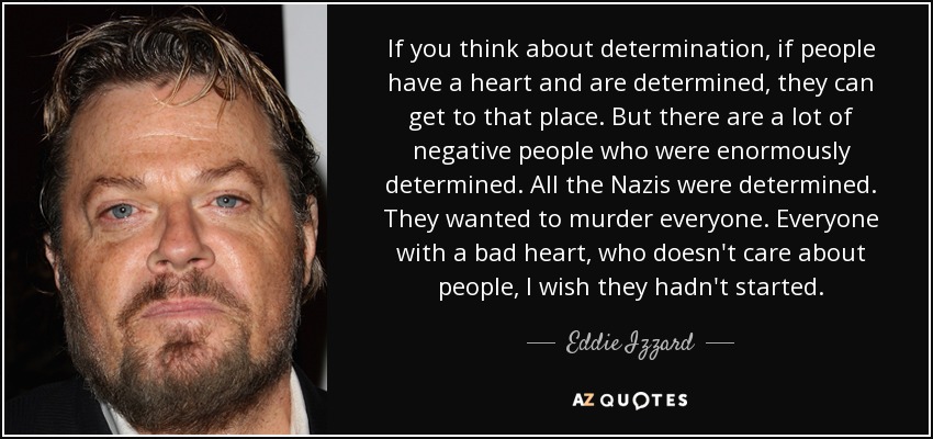 If you think about determination, if people have a heart and are determined, they can get to that place. But there are a lot of negative people who were enormously determined. All the Nazis were determined. They wanted to murder everyone. Everyone with a bad heart, who doesn't care about people, I wish they hadn't started. - Eddie Izzard