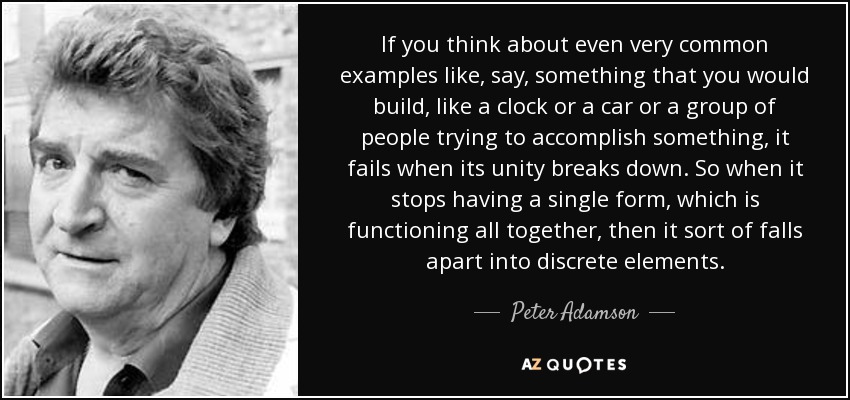 If you think about even very common examples like, say, something that you would build, like a clock or a car or a group of people trying to accomplish something, it fails when its unity breaks down. So when it stops having a single form, which is functioning all together, then it sort of falls apart into discrete elements. - Peter Adamson