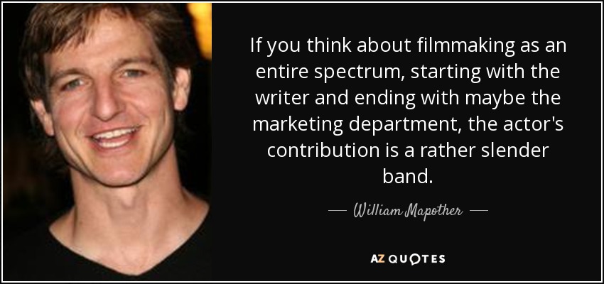 If you think about filmmaking as an entire spectrum, starting with the writer and ending with maybe the marketing department, the actor's contribution is a rather slender band. - William Mapother