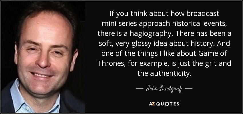 If you think about how broadcast mini-series approach historical events, there is a hagiography. There has been a soft, very glossy idea about history. And one of the things I like about Game of Thrones, for example, is just the grit and the authenticity. - John Landgraf