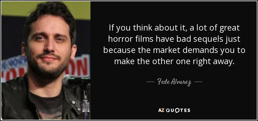 If you think about it, a lot of great horror films have bad sequels just because the market demands you to make the other one right away. - Fede Alvarez