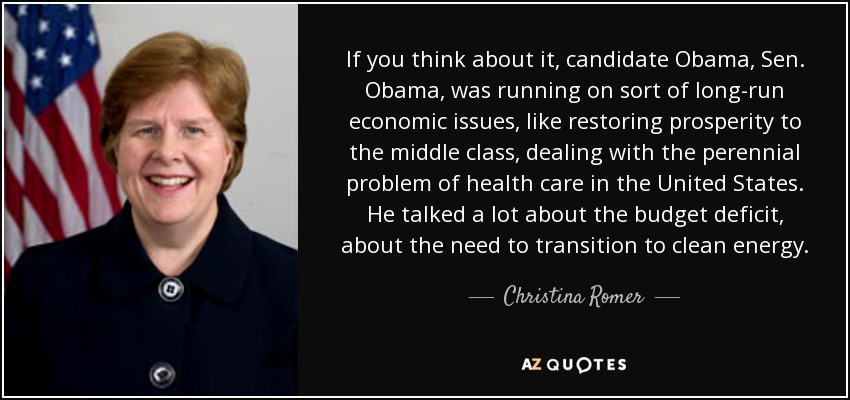 If you think about it, candidate Obama, Sen. Obama, was running on sort of long-run economic issues, like restoring prosperity to the middle class, dealing with the perennial problem of health care in the United States. He talked a lot about the budget deficit, about the need to transition to clean energy. - Christina Romer