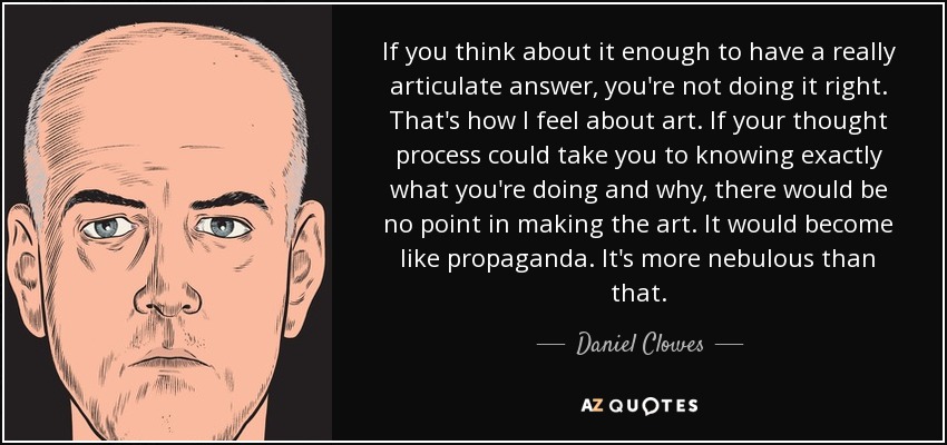 If you think about it enough to have a really articulate answer, you're not doing it right. That's how I feel about art. If your thought process could take you to knowing exactly what you're doing and why, there would be no point in making the art. It would become like propaganda. It's more nebulous than that. - Daniel Clowes