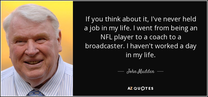 If you think about it, I've never held a job in my life. I went from being an NFL player to a coach to a broadcaster. I haven't worked a day in my life. - John Madden