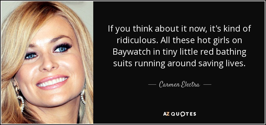 If you think about it now, it's kind of ridiculous. All these hot girls on Baywatch in tiny little red bathing suits running around saving lives. - Carmen Electra