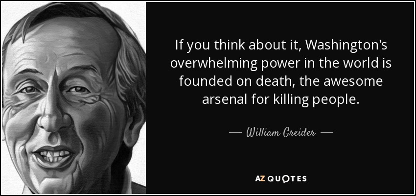 If you think about it, Washington's overwhelming power in the world is founded on death, the awesome arsenal for killing people. - William Greider