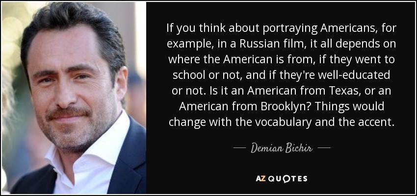 If you think about portraying Americans, for example, in a Russian film, it all depends on where the American is from, if they went to school or not, and if they're well-educated or not. Is it an American from Texas, or an American from Brooklyn? Things would change with the vocabulary and the accent. - Demian Bichir