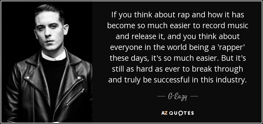 If you think about rap and how it has become so much easier to record music and release it, and you think about everyone in the world being a 'rapper' these days, it's so much easier. But it's still as hard as ever to break through and truly be successful in this industry. - G-Eazy