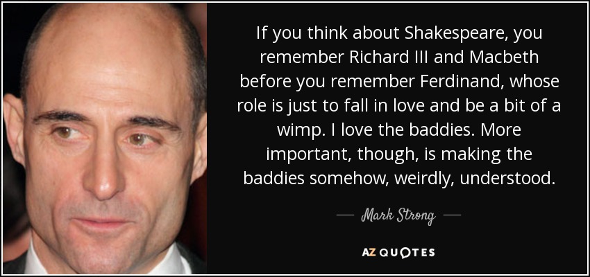 If you think about Shakespeare, you remember Richard III and Macbeth before you remember Ferdinand, whose role is just to fall in love and be a bit of a wimp. I love the baddies. More important, though, is making the baddies somehow, weirdly, understood. - Mark Strong