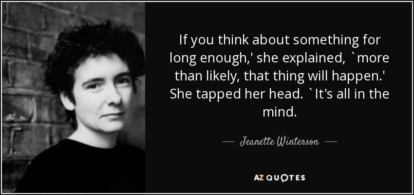 If you think about something for long enough,' she explained, `more than likely, that thing will happen.' She tapped her head. `It's all in the mind. - Jeanette Winterson