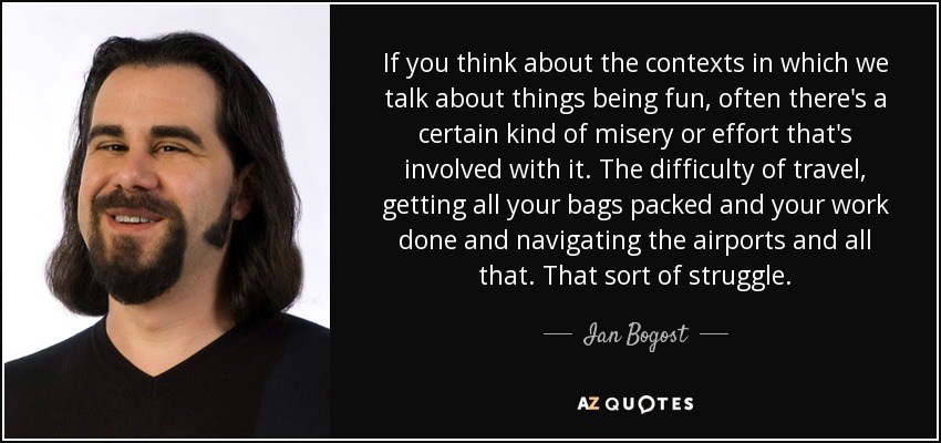 If you think about the contexts in which we talk about things being fun, often there's a certain kind of misery or effort that's involved with it. The difficulty of travel, getting all your bags packed and your work done and navigating the airports and all that. That sort of struggle. - Ian Bogost
