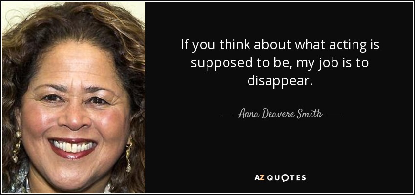 If you think about what acting is supposed to be, my job is to disappear. - Anna Deavere Smith