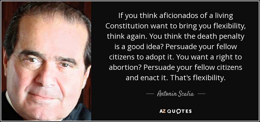 If you think aficionados of a living Constitution want to bring you flexibility, think again. You think the death penalty is a good idea? Persuade your fellow citizens to adopt it. You want a right to abortion? Persuade your fellow citizens and enact it. That's flexibility. - Antonin Scalia