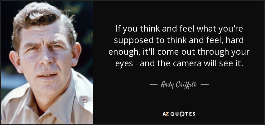 If you think and feel what you're supposed to think and feel, hard enough, it'll come out through your eyes - and the camera will see it. - Andy Griffith