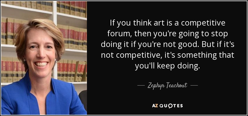 If you think art is a competitive forum, then you're going to stop doing it if you're not good. But if it's not competitive, it's something that you'll keep doing. - Zephyr Teachout
