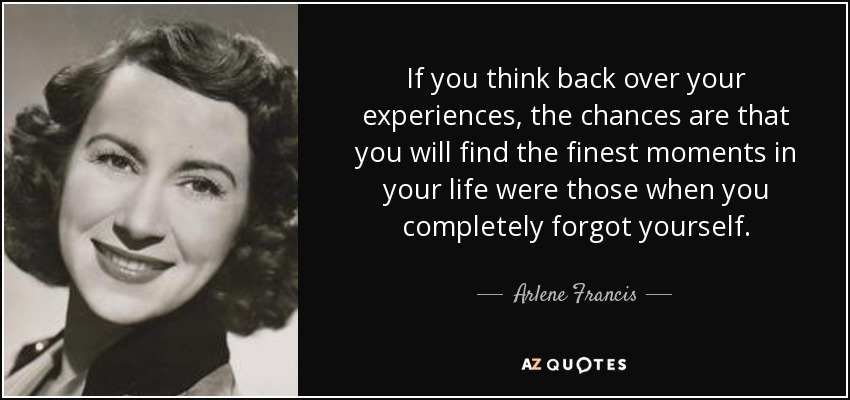 If you think back over your experiences, the chances are that you will find the finest moments in your life were those when you completely forgot yourself. - Arlene Francis