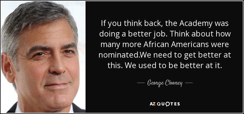 If you think back , the Academy was doing a better job. Think about how many more African Americans were nominated.We need to get better at this. We used to be better at it. - George Clooney