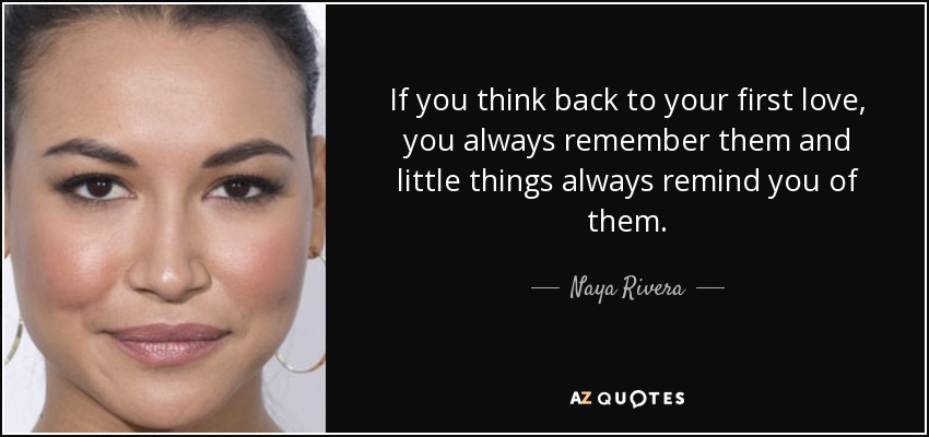 If you think back to your first love, you always remember them and little things always remind you of them. - Naya Rivera