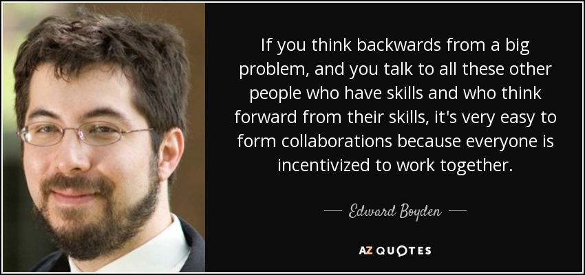 If you think backwards from a big problem, and you talk to all these other people who have skills and who think forward from their skills, it's very easy to form collaborations because everyone is incentivized to work together. - Edward Boyden