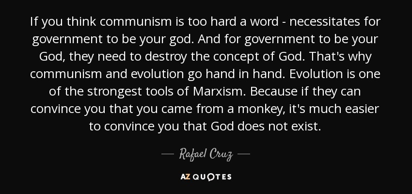 If you think communism is too hard a word - necessitates for government to be your god. And for government to be your God, they need to destroy the concept of God. That's why communism and evolution go hand in hand. Evolution is one of the strongest tools of Marxism. Because if they can convince you that you came from a monkey, it's much easier to convince you that God does not exist. - Rafael Cruz