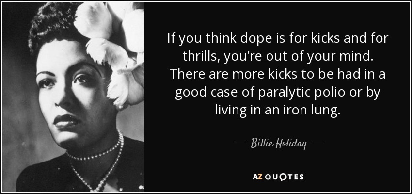 If you think dope is for kicks and for thrills, you're out of your mind. There are more kicks to be had in a good case of paralytic polio or by living in an iron lung. - Billie Holiday
