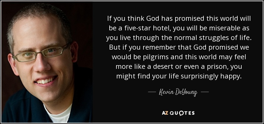 If you think God has promised this world will be a five-star hotel, you will be miserable as you live through the normal struggles of life. But if you remember that God promised we would be pilgrims and this world may feel more like a desert or even a prison, you might find your life surprisingly happy. - Kevin DeYoung