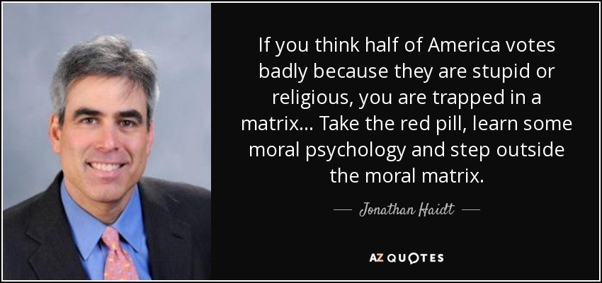 If you think half of America votes badly because they are stupid or religious, you are trapped in a matrix ... Take the red pill, learn some moral psychology and step outside the moral matrix. - Jonathan Haidt