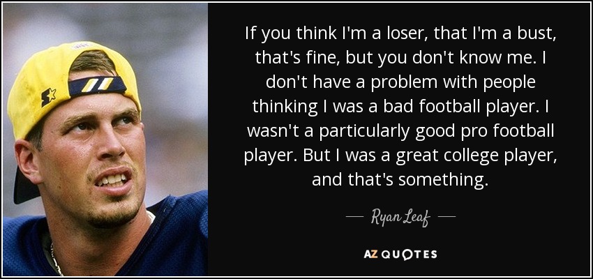 If you think I'm a loser, that I'm a bust, that's fine, but you don't know me. I don't have a problem with people thinking I was a bad football player. I wasn't a particularly good pro football player. But I was a great college player, and that's something. - Ryan Leaf