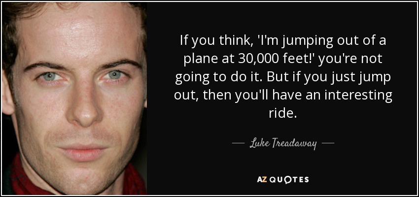 If you think, 'I'm jumping out of a plane at 30,000 feet!' you're not going to do it. But if you just jump out, then you'll have an interesting ride. - Luke Treadaway