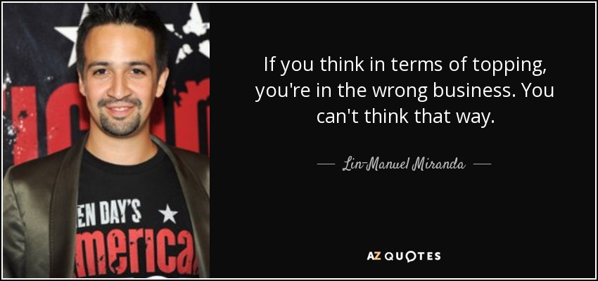 If you think in terms of topping, you're in the wrong business. You can't think that way. - Lin-Manuel Miranda
