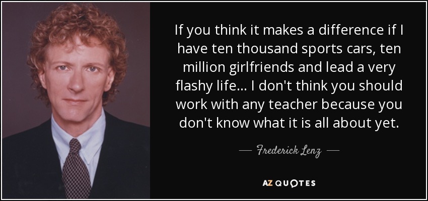 If you think it makes a difference if I have ten thousand sports cars, ten million girlfriends and lead a very flashy life ... I don't think you should work with any teacher because you don't know what it is all about yet. - Frederick Lenz