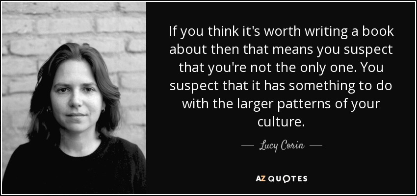 If you think it's worth writing a book about then that means you suspect that you're not the only one. You suspect that it has something to do with the larger patterns of your culture. - Lucy Corin