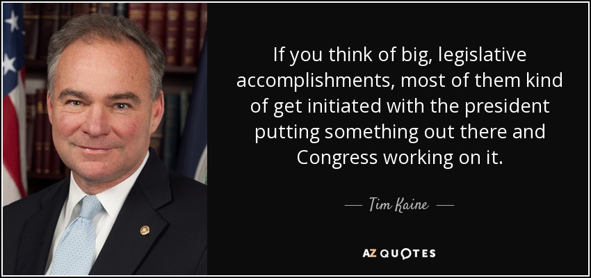 If you think of big, legislative accomplishments, most of them kind of get initiated with the president putting something out there and Congress working on it. - Tim Kaine