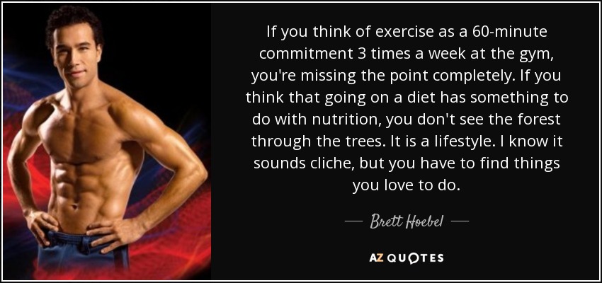 If you think of exercise as a 60-minute commitment 3 times a week at the gym, you're missing the point completely. If you think that going on a diet has something to do with nutrition, you don't see the forest through the trees. It is a lifestyle. I know it sounds cliche, but you have to find things you love to do. - Brett Hoebel