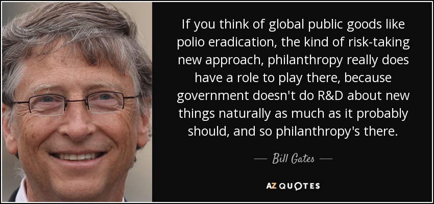 If you think of global public goods like polio eradication, the kind of risk-taking new approach, philanthropy really does have a role to play there, because government doesn't do R&D about new things naturally as much as it probably should, and so philanthropy's there. - Bill Gates