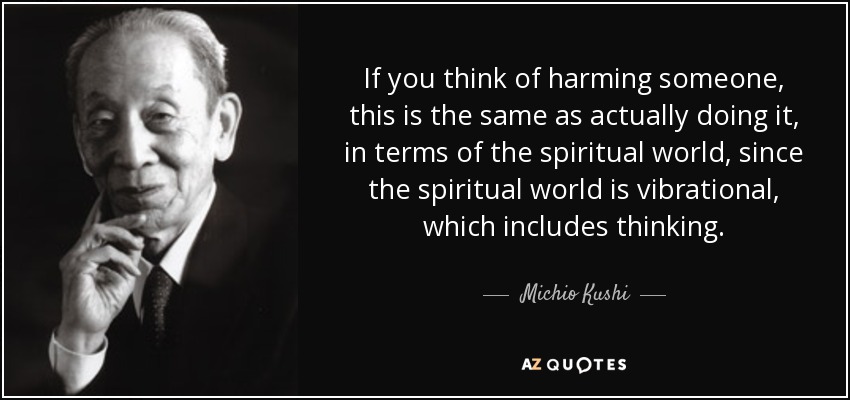 If you think of harming someone, this is the same as actually doing it, in terms of the spiritual world, since the spiritual world is vibrational, which includes thinking. - Michio Kushi
