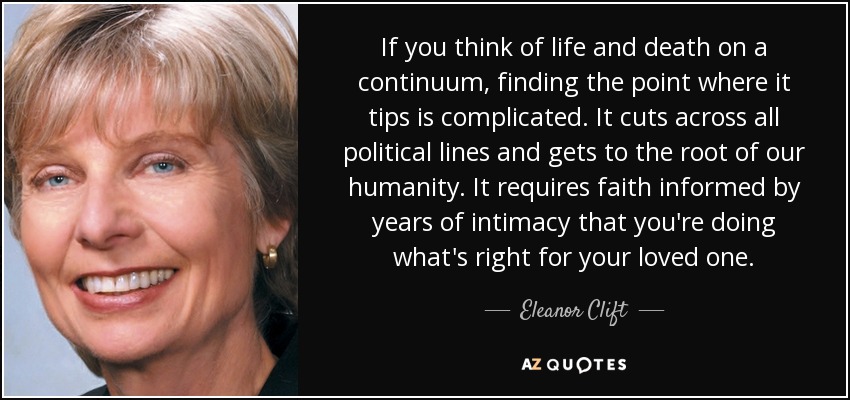 If you think of life and death on a continuum, finding the point where it tips is complicated. It cuts across all political lines and gets to the root of our humanity. It requires faith informed by years of intimacy that you're doing what's right for your loved one. - Eleanor Clift