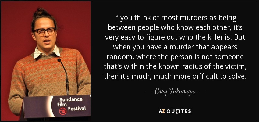 If you think of most murders as being between people who know each other, it's very easy to figure out who the killer is. But when you have a murder that appears random, where the person is not someone that's within the known radius of the victim, then it's much, much more difficult to solve. - Cary Fukunaga