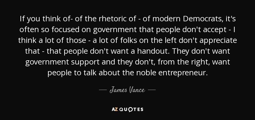 If you think of- of the rhetoric of - of modern Democrats, it's often so focused on government that people don't accept - I think a lot of those - a lot of folks on the left don't appreciate that - that people don't want a handout. They don't want government support and they don't, from the right, want people to talk about the noble entrepreneur. - James Vance