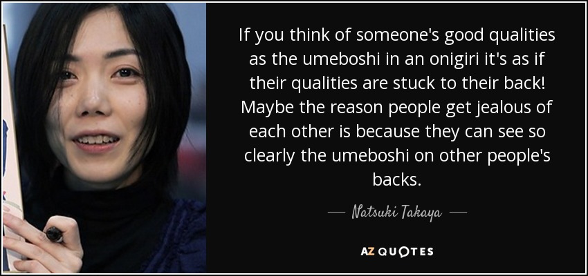 If you think of someone's good qualities as the umeboshi in an onigiri it's as if their qualities are stuck to their back! Maybe the reason people get jealous of each other is because they can see so clearly the umeboshi on other people's backs. - Natsuki Takaya