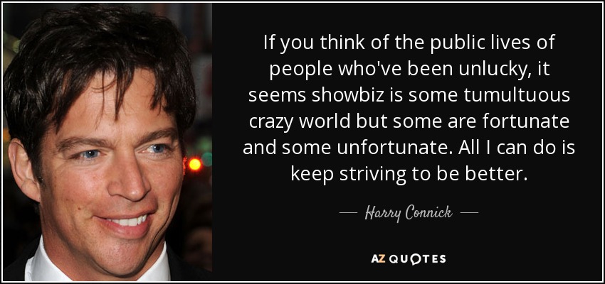 If you think of the public lives of people who've been unlucky, it seems showbiz is some tumultuous crazy world but some are fortunate and some unfortunate. All I can do is keep striving to be better. - Harry Connick, Jr.