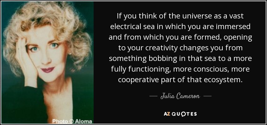 If you think of the universe as a vast electrical sea in which you are immersed and from which you are formed, opening to your creativity changes you from something bobbing in that sea to a more fully functioning, more conscious, more cooperative part of that ecosystem. - Julia Cameron
