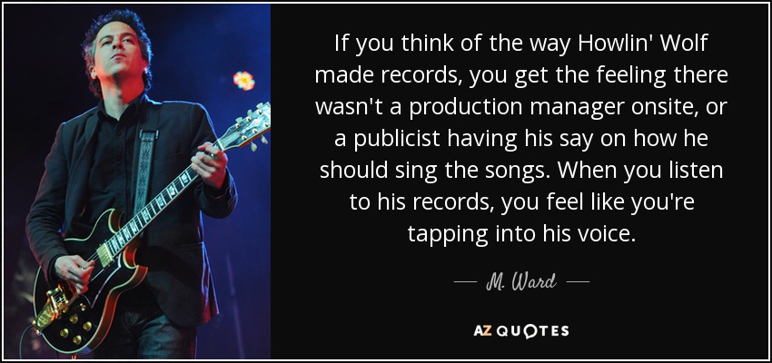 If you think of the way Howlin' Wolf made records, you get the feeling there wasn't a production manager onsite, or a publicist having his say on how he should sing the songs. When you listen to his records, you feel like you're tapping into his voice. - M. Ward