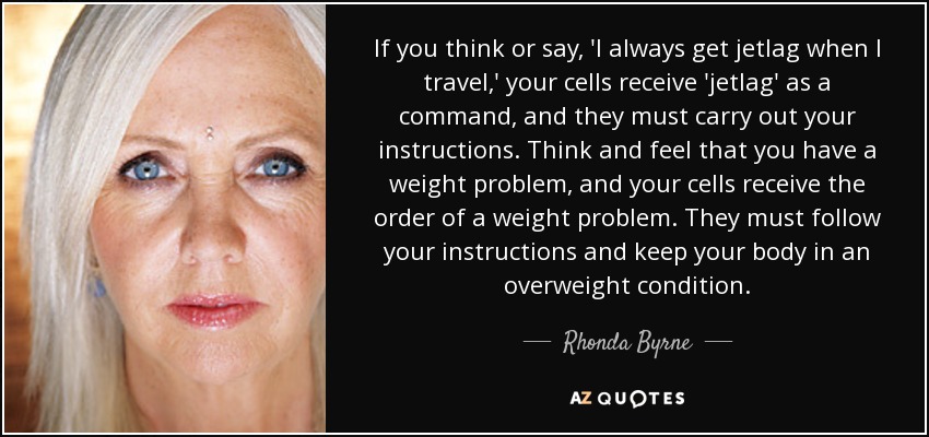 If you think or say, 'I always get jetlag when I travel,' your cells receive 'jetlag' as a command, and they must carry out your instructions. Think and feel that you have a weight problem, and your cells receive the order of a weight problem. They must follow your instructions and keep your body in an overweight condition. - Rhonda Byrne