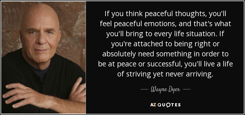If you think peaceful thoughts, you'll feel peaceful emotions, and that's what you'll bring to every life situation. If you're attached to being right or absolutely need something in order to be at peace or successful, you'll live a life of striving yet never arriving. - Wayne Dyer