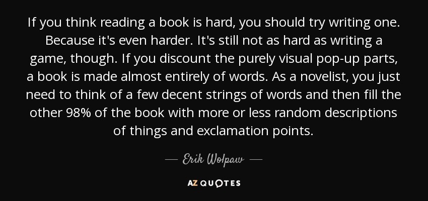 If you think reading a book is hard, you should try writing one. Because it's even harder. It's still not as hard as writing a game, though. If you discount the purely visual pop-up parts, a book is made almost entirely of words. As a novelist, you just need to think of a few decent strings of words and then fill the other 98% of the book with more or less random descriptions of things and exclamation points. - Erik Wolpaw