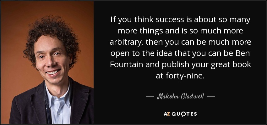 If you think success is about so many more things and is so much more arbitrary, then you can be much more open to the idea that you can be Ben Fountain and publish your great book at forty-nine. - Malcolm Gladwell