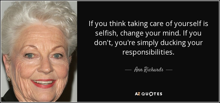 If you think taking care of yourself is selfish, change your mind. If you don't, you're simply ducking your responsibilities. - Ann Richards
